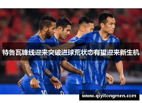 特鲁瓦锋线迎来突破进球荒状态有望迎来新生机